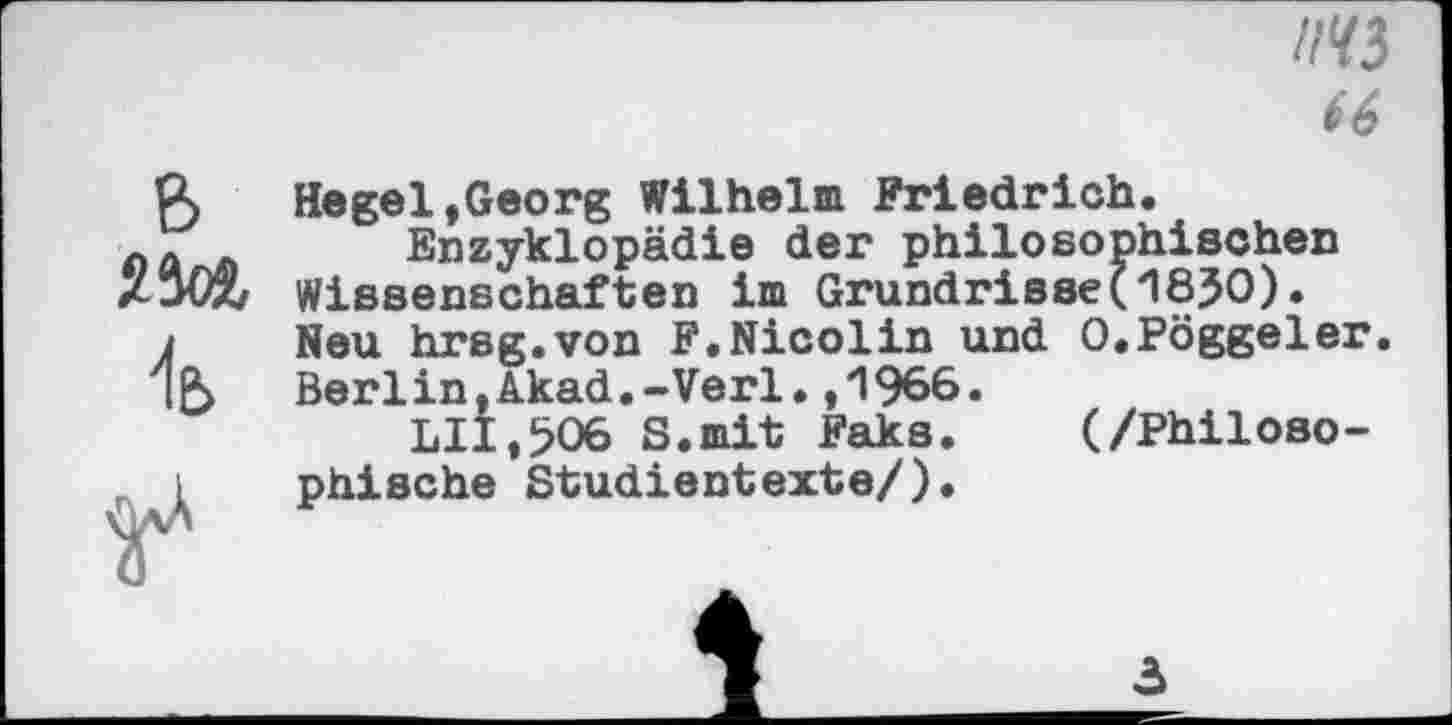 ﻿l№)
66
B
^e>
Hegel,Georg Wilhelm Friedrich.
Enzyklopädie der philosophischen Wissenschaften im Grundrisse(1850). Neu hrsg.von F.Nicolin und O.Pöggeler. Berlin,Akad.-Verl.,1966»
LII,506 S.mit Faks. (/Philosophische Studientexte/).
3